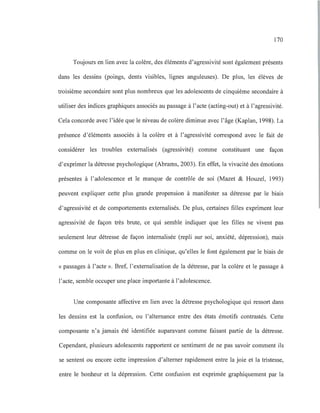 170
Toujours en lien avec la colère, des éléments d'agressivité sont également présents
dans les dessins (poings, dents visibles, lignes anguleuses). De plus, les élèves de
troisième secondaire sont plus nombreux que les adolescents de cinquième secondaire à
utiliser des indices graphiques associés au passage à l'acte (acting-out) et à l'agressivité.
Cela concorde avec l'idée que le niveau de colère diminue avec l'âge (Kaplan, 1998). La
présence d'éléments associés à la colère et à l'agressivité correspond avec le fait de
considérer les troubles externalisés (agressivité) comme constituant une façon
d'exprimer la détresse psychologique (Abrams, 2003). En effet, la vivacité des émotions
présentes à l'adolescence et le manque de contrôle de soi (Mazet & Houzel, 1993)
peuvent expliquer cette plus grande propension à manifester sa détresse par le biais
d'agressivité et de comportements externalisés. De plus, certaines filles expriment leur
agressivité de façon très brute, ce qui semble indiquer que les filles ne vivent pas
seulement leur détresse de façon internalisée (repli sur soi, anxiété, dépression), mais
comme on le voit de plus en plus en clinique, qu'elles le font également par le biais de
« passages à l'acte ». Bref, l'externalisation de la détresse, par la colère et le passage à
l'acte, semble occuper une place importante à l'adolescence.
Une composante affective en lien avec la détresse psychologique qui ressort dans
les dessins est la confusion, ou l'alternance entre des états émotifs contrastés. Cette
composante n'a jamais été identifiée auparavant comme faisant partie de la détresse.
Cependant, plusieurs adolescents rapportent ce sentiment de ne pas savoir comment ils
se sentent ou encore cette impression d'alterner rapidement entre la joie et la tristesse,
entre le bonheur et la dépression. Cette confusion est exprimée graphiquement par la
 