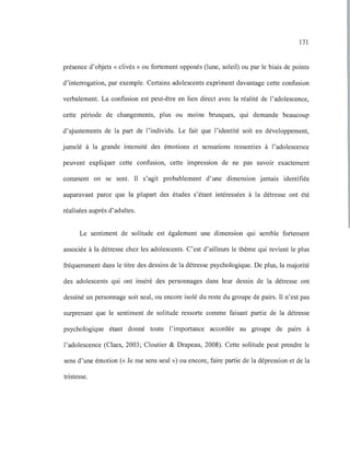 171
présence d'objets « clivés» ou fortement opposés (lune, soleil) ou par le biais de points
d'interrogation, par exemple. Certains adolescents expriment davantage cette confusion
verbalement. La confusion est peut-être en lien direct avec la réalité de l'adolescence,
cette période de changements, plus ou moins brusques, qui demande beaucoup
d'ajustements de la part de l'individu. Le fait que l'identité soit en développement,
jumelé à la grande intensité des émotions et sensations ressenties à l'adolescence
peuvent expliquer cette confusion, cette impression de ne pas savoir exactement
comment on se sent. Il s'agit probablement d'une dimension jamais identifiée
auparavant parce que la plupart des études s'étant intéressées à la détresse ont été
réalisées auprès d'adultes.
Le sentiment de solitude est également une dimension qui semble fortement
associée à la détresse chez les adolescents. C'est d'ailleurs le thème qui revient le plus
fréquemment dans le titre des dessins de la détresse psychologique. De plus, la majorité
des adolescents qui ont inséré des personnages dans leur dessin de la détresse ont
dessiné un personnage soit seul, ou encore isolé du reste du groupe de pairs. Il n'est pas
surprenant que le sentiment de solitude ressorte comme faisant partie de la détresse
psychologique étant donné toute l'importance accordée au groupe de pairs à
l'adolescence (Claes, 2003; Cloutier & Drapeau, 2008). Cette solitude peut prendre le
sens d'une émotion (<< Je me sens seul ») ou encore, faire partie de la dépression et de la
tristesse.
 