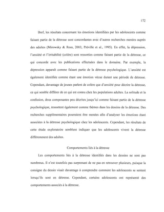 172
Bref, les résultats concernant les émotions identifiées par les adolescents comme
faisant partie de la détresse sont concordantes avec d'autres recherches menées auprès
des adultes (Mirowsky & Ross, 2003; Préville et al., 1995). En effet, la dépression,
l'anxiété et l'irritabilité (colère) sont ressorties comme faisant partie de la détresse, ce
qui concorde avec les publications effectuées dans le domaine. Par exemple, la
dépression apparaît comme faisant partie de la détresse psychologique. L'anxiété est
également identifiée comme étant une émotion vécue durant une période de détresse.
Cependant, davantage de jeunes parlent de colère que d'anxiété pour décrire la détresse,
ce qui semble différer de ce qui est connu chez les populations adultes. La solitude et la
confusion, deux composantes peu décrites jusqu'ici comme faisant partie de la détresse
psychologique, ressortent également comme thèmes dans les dessins de la détresse. Des
recherches supplémentaires pourraient être menées afin d'analyser les émotions étant
associées à la détresse psychologique chez les adolescents. Cependant, les résultats de
cette étude exploratoire semblent indiquer que les adolescents vivent la détresse
différemment des adultes.
Comportements liés à la détresse
Les comportements liés à la détresse identifiés dans les dessins ne sont pas
nombreux. Il n'est toutefois pas surprenant de ne pas en retrouver plusieurs, puisque la
consigne du dessin visait davantage à comprendre comment les adolescents se sentent
lorsqu'ils sont en détresse. Cependant, certains adolescents ont représenté des
comportements associés à la détresse.
 