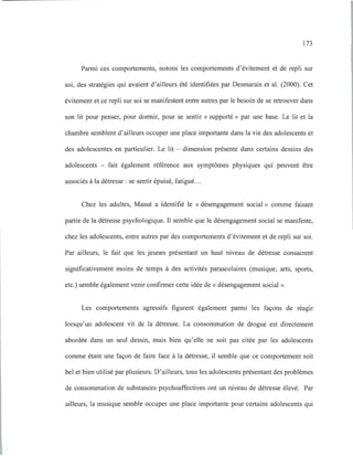 173
Parmi ces comportements, notons les comportements d'évitement et de repli sur
soi, des stratégies qui avaient d'ailleurs été identifiées par Desmarais et al. (2000). Cet
évitement et ce repli sur soi se manifestent entre autres par le besoin de se retrouver dans
son lit pour penser, pour dormir, pour se sentir « supporté » par une base. Le lit et la
chambre semblent d'ailleurs occuper une place importante dans la vie des adolescents et
des adolescentes en particulier. Le lit - dimension présente dans certains dessins des
adolescents - fait également référence aux symptômes physiques qui peuvent être
associés à la détresse: se sentir épuisé, fatigué.. .
Chez les adultes, Massé a identifié le «désengagement social » comme faisant
partie de la détresse psychologique. Il semble que le désengagement social se manifeste,
chez les adolescents, entre autres par des comportements d'évitement et de repli sur soi.
Par ailleurs, le fait que les jeunes présentant un haut niveau de détresse consacrent
significativement moins de temps à des activités parascolaires (musique, arts, sports,
etc.) semble également venir confirmer cette idée de « désengagement social ».
Les comportements agressifs figurent également parmi les façons de réagir
lorsqu'un adolescent vit de la détresse. La consommation de drogue est directement
abordée dans un seul dessin, mais bien qu'elle ne soit pas citée par les adolescents
comme étant une façon de faire face à la détresse, il semble que ce comportement soit
bel et bien utilisé par plusieurs. D'ailleurs, tous les adolescents présentant des problèmes
de consommation de substances psychoaffectives ont un niveau de détresse élevé. Par
ailleurs, la musique semble occuper une place importante pour certains adolescents qui
 