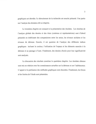 3
graphiques est abordée. Le déroulement de la recherche est ensuite présenté. Une partie
sur l'analyse des données clôt ce chapitre.
Le troisième chapitre est consacré à la présentation des résultats. Les résultats de
l'analyse globale des dessins et des titres (contenus et représentations) sont d'abord
présentés en établissant des comparaisons entre les sexes, les niveaux scolaires et les
niveaux de détresse. Ensuite, il est question de l'analyse des différents indices
graphiques incluant la couleur, l'utilisation de l'espace et les éléments associés à la
détresse et au passage à l'acte. Finalement, des dessins choisis pour leur significativité
sont analysés.
La discussion des résultats constitue le quatrième chapitre. Les résultats obtenus
sont mis en relation avec les connaissances actuelles sur la détresse et sur l'adolescence.
L'apport et la pertinence des méthodes graphiques sont discutées. Finalement, les forces
et les limites de l'étude sont présentées.
 