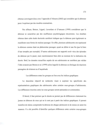 175
obtenus convergent donc avec l'approche d'Abrams (2003) qui considère que la détresse
peut s'exprimer par des troubles extemalisés.
Par ailleurs, Breton, Légaré, Laverdure et D'amours (1999) considèrent que la
détresse se caractérise par des souffrances psychologiques récurrentes. Les résultats
obtenus dans cette étude doctorale semblent indiquer que la détresse peut également se
manifester sous forme de malaise passager. En effet, plusieurs adolescents ont représenté
la détresse comme étant un phénomène passager, ayant un début et une fin (par le biais
d'une tempête par exemple). D'autres adolescents ont rapporté avoir vécu des épisodes
de détresse par le passé, mais mentionnaient bien aller au moment de la réalisation du
dessin. Bref, les données recueillies auprès de nos adolescents ne semblent pas valider
l'idée avancée par Breton et al. (1999) selon laquelle la détresse se distingue de réactions
passagères de tristesse ou d'inquiétude.
Les différences entre les groupes en lien avec les indices graphiques
Le deuxième objectif de recherche visait à explorer les spécificités des
représentations graphiques des adolescents selon certains sous-groupes d'adolescents.
Les différences trouvées entre les sous-groupes seront présentées et commentées.
D'abord, il faut préciser que le dessin ne permet pas de différencier clairement les
jeunes en détresse de ceux qui ne le sont pas à partir des indices graphiques. Il permet
toutefois de mieux comprendre la détresse de chaque adolescent et de mieux en saisir les
nuances. Il a été possible d'identifier quelques différences entre certains sous-groupes
 
