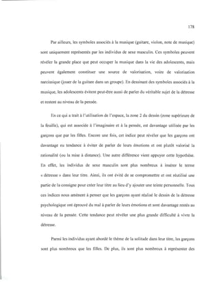 178
Par ailleurs, les symboles associés à la musique (guitare, violon, note de musique)
sont uniquement représentés par les individus de sexe masculin. Ces symboles peuvent
révéler la grande place que peut occuper la musique dans la vie des adolescents, mais
peuvent également constituer une source de valorisation, voire de valorisation
narcissique Gouer de la guitare dans un groupe). En dessinant des symboles associés à la
musique, les adolescents évitent peut-être aussi de parler du véritable sujet de la détresse
et restent au niveau de la pensée.
En ce qui a trait à l'utilisation de l'espace, la zone 2 du dessin (zone supérieure de
la feuille), qui est associée à l'imaginaire et à la pensée, est davantage utilisée par les
garçons que par les filles. Encore une fois, cet indice peut révéler que les garçons ont
davantage eu tendance à éviter de parler de leurs émotions et ont plutôt valorisé la
rationalité (ou la mise à distance). Une autre différence vient appuyer cette hypothèse.
En effet, les individus de sexe masculin sont plus nombreux à insérer le terme
« détresse» dans leur titre. Ainsi, ils ont évité de se compromettre et ont réutilisé une
partie de la consigne pour créer leur titre au lieu d'y ajouter une teinte personnelle. Tous
ces indices nous amènent à penser que les garçons ayant réalisé le dessin de la détresse
psychologique ont éprouvé du mal à parler de leurs émotions et sont davantage restés au
niveau de la pensée. Cette tendance peut révéler une plus grande difficulté à vivre la
détresse.
Parmi les individus ayant abordé le thème de la solitude dans leur titre, les garçons
sont plus nombreux que les filles. De plus, ils sont plus nombreux à représenter des
 