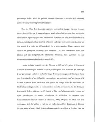 179
personnages isolés. Ainsi, les garçons semblent considérer la solitude et l'isolement
comme faisant partie intégrante de la détresse.
Chez les filles, deux tendances opposées semblent se dégager. Dans un premier
temps, plus de filles que de garçons insèrent un vécu humain (émotions) dans leur dessin
de la détresse psychologique. Dans les émotions exprimées, on note principalement de la
tristesse, mais également de la colère. Elles sont également plus nombreuses à donner un
titre associé à la colère ou à l'agressivité. En ce sens, certaines filles expriment leur
détresse en partageant davantage leurs émotions. Les filles manifestent donc leur
détresse par des comportements intemalisés (tristesse), mais également par des
comportements extemalisés (colère, agressivité).
L'autre tendance observée chez les filles est la difficulté d'exprimer la détresse et
le recours à des stratégies de retrait. En effet, davantage de filles n'insèrent pas de visage
à leur personnage. Le fait de cacher le visage de son personnage peut témoigner d'une
peur de se dévoiler, d'une difficulté à communiquer ses sentiments ou d'une incapacité à
le faire en raison d'une souffrance trop grande. Le visage reflète les sentiments de
l'individu et sert également à la communication (bouche, expressions). Le fait de ne pas
être capable de le représenter, ou d'éviter de le faire est d'ailleurs considéré comme un
signe pathologique en dessin, témoignant de difficultés de contacts avec
l'environnement (Jourdan-Ionescu & Lachance, 2000). De plus, les filles sont plus
nombreuses à révéler utiliser le repli sur soi ou l'évitement lors de période de détresse
(ne pas parler, s'isoler). Bref, deux tendances opposées semblent se dessiner chez les
 