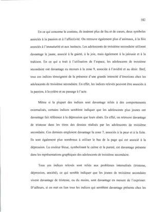 182
En ce qui concerne le contenu, ils insèrent plus de feu et de cœurs, deux symboles
associés à la passion et à l'affectivité. On retrouve également plus d'animaux, à la fois
associés à l'immaturité et aux instincts. Les adolescents de troisième secondaire utilisent
davantage le jaune, associé à la gaieté, à la joie, mais également à la jalousie et à la
trahison. En ce qui a trait à l'utilisation de l'espace, les adolescents de troisième
secondaire ont davantage eu recours à la zone 9, associée à l'avidité et au désir. Bref,
tous ces indices témoignent de la présence d'une grande intensité d'émotions chez les
adolescents de troisième secondaire. En effet, les indices relevés peuvent être associés à
la passion, à la colère et au passage à l'acte.
Même si la plupart des indices sont davantage reliés à des comportements
externalisés, certains indices semblent indiquer que les adolescents plus jeunes ont
davantage fait référence à la dépression que leurs aînés. En effet, on retrouve davantage
de tristesse dans les titres des dessins réalisés par les adolescents de troisième
secondaire. Ces derniers emploient davantage la zone 7, associés à la peur et à la fuite.
Ils sont également plus nombreux à utiliser le bas de la page qui est associé à la
dépression. La couleur bleue, symbolisant le calme et la pureté, est davantage présente
dans les représentations graphiques des adolescents de troisième secondaire.
Tous ces indices relevés sont reliés aux problèmes internalisés (tristesse,
dépression, anxiété), ce qui semble indiquer que les jeunes de troisième secondaire
vivent davantage de tristesse, ou du moins, sont davantage en mesure de l'exprimer.
D'ailleurs, si on met en lien tous les indices qui semblent davantage présents chez les
 