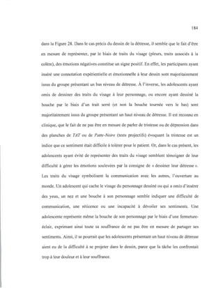184
dans la Figure 28. Dans le cas précis du dessin de la détresse, il semble que le fait d'être
en mesure de représenter, par le biais de traits du visage (pleurs, traits associés à la
colère), des émotions négatives constitue un signe positif. En effet, les participants ayant
inséré une connotation expérientielle et émotionnelle à leur dessin sont majoritairement
issus du groupe présentant un bas niveau de détresse. À l'inverse, les adolescents ayant
omis de dessiner des traits du visage à leur personnage, ou encore ayant dessiné la
bouche par le biais d'un trait serré (et non la bouche tournée vers le bas) sont
majoritairement issus du groupe présentant un haut niveau de détresse. Il est reconnu en
clinique, que le fait de ne pas être en mesure de parler de tristesse ou de dépression dans
des planches de TAT ou de Patte-Noire (tests projectifs) évoquant la tristesse est un
indice que ce sentiment était difficile à tolérer pour le patient. Or, dans le cas présent, les
adolescents ayant évité de représenter des traits du visage semblent témoigner de leur
difficulté à gérer les émotions soulevées par la consigne de «dessiner leur détresse ».
Les traits du visage symbolisent la communication avec les autres, l'ouverture au
monde. Un adolescent qui cache le visage du personnage dessiné ou qui a omis d'insérer
des yeux, un nez et une bouche à son personnage semble indiquer une difficulté de
communication, une réticence ou une incapacité à dévoiler ses sentiments. Une
adolescente représente même la bouche de son personnage par le biais d'une fermeture-
éclair, exprimant ainsi toute sa souffrance de ne pas être en mesure de partager ses
sentiments. Ainsi, il se pourrait que les adolescents présentant un haut niveau de détresse
aient eu de la difficulté à se projeter dans le dessin, parce que la tâche les confrontait
trop à leur douleur et à leur souffrance.
 