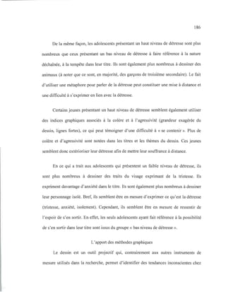 186
De la même façon, les adolescents présentant un haut niveau de détresse sont plus
nombreux que ceux présentant un bas niveau de détresse à faire référence à la nature
déchaînée, à la tempête dans leur titre. Ils sont également plus nombreux à dessiner des
animaux (à noter que ce sont, en majorité, des garçons de troisième secondaire). Le fait
d'utiliser une métaphore pour parler de la détresse peut constituer une mise à distance et
une difficulté à s'exprimer en lien avec la détresse.
Certains jeunes présentant un haut niveau de détresse semblent également utiliser
des indices graphiques associés à la colère et à l'agressivité (grandeur exagérée du
dessin, lignes fortes), ce qui peut témoigner d'une difficulté à « se contenir ». Plus de
colère et d'agressivité sont notées dans les titres et les thèmes du dessin. Ces jeunes
semblent donc extérioriser leur détresse afin de mettre leur souffrance à distance.
En ce qui a trait aux adolescents qui présentent un faible niveau de détresse, ils
sont plus nombreux à dessiner des traits du visage exprimant de la tristesse. Ils
expriment davantage d'anxiété dans le titre. Ils sont également plus nombreux à dessiner
leur personnage isolé. Bref, ils semblent être en mesure d'exprimer ce qu'est la détresse
(tristesse, anxiété, isolement). Cependant, ils semblent être en mesure de ressentir de
l'espoir de s'en sortir. En effet, les seuls adolescents ayant fait référence à la possibilité
de s'en sortir dans leur titre sont issus du groupe « bas niveau de détresse ».
L'apport des méthodes graphiques
Le dessin est un outil projectif qui, contrairement aux autres instruments de
mesure utilisés dans la recherche, permet d'identifier des tendances inconscientes chez
 