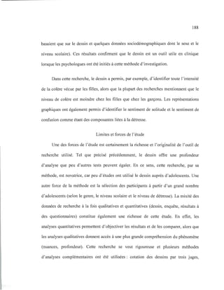 188
basaient que sur le dessin et quelques données sociodémographiques dont le sexe et le
niveau scolaire). Ces résultats confirment que le dessin est un outil utile en clinique
lorsque les psychologues ont été initiés à cette méthode d'investigation.
Dans cette recherche, le dessin a permis, par exemple, d'identifier toute l'intensité
de la colère vécue par les filles, alors que la plupart des recherches mentionnent que le
niveau de colère est moindre chez les filles que chez les garçons. Les représentations
graphiques ont également permis d'identifier le sentiment de solitude et le sentiment de
confusion comme étant des composantes liées à la détresse.
Limites et forces de l'étude
Une des forces de l'étude est certainement la richesse et l'originalité de l'outil de
recherche utilisé. Tel que précisé précédemment, le dessin offre une profondeur
d'analyse que peu d'autres tests peuvent égaler. En ce sens, cette recherche, par sa
méthode, est novatrice, car peu d'études ont utilisé le dessin auprès d'adolescents. Une
autre force de la méthode est la sélection des participants à partir d'un grand nombre
d'adolescents (selon le genre, le niveau scolaire et le niveau de détresse). La mixité des
données de recherche à la fois qualitatives et quantitatives (dessin, enquête, résultats à
des questionnaires) constitue également une richesse de cette étude. En effet, les
analyses quantitatives permettent d'objectiver les résultats et de les comparer, alors que
les analyses qualitatives donnent accès à une plus grande compréhension du phénomène
(nuances, profondeur). Cette recherche se veut rigoureuse et plusieurs méthodes
d'analyses complémentaires ont été utilisées : cotation des dessins par trois juges,
 