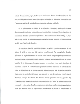 189
calculs d'accords inter-juges, études de cas réalisés sur chacun des adolescents, etc. De
plus, la consigne du dessin ainsi que la grille d'analyse du dessin ont été conçues par
l'auteure, ce qui fait de cette étude, une recherche unique et originale.
En ce qui concerne les limites de la recherche, l'abondance ainsi que la richesse
des données de recherche ont certainement constitué des obstacles. Nous disposions de
nombreuses données quantitatives (résultats à des questionnaires dont IDPSQ-14, Dep-
Ado, A-Ang, etc.) et de données de nature qualitative (dessin, enquête), ce qui a constitué
un défi pour l'analyse de données.
De plus, étant donné la quantité de données recueillies, certains thèmes ont dû être
laissés de côté ou n'ont pas été explorés complètement. Par exemple, les données
provenant de la grille de réseau de soutien social ont été analysées principalement dans
les études de cas et peu dans la partie résultats. Pourtant, les thèmes du réseau de soutien
social et de la détresse psychologique auraient pu constituer à eux seuls des objets de
recherche. La taille de l'échantillon a également constitué une limite de cette étude. En
effet, un échantillon de 40 est un très gros échantillon pour une recherche qualitative
étant donné la profondeur d'analyse que nécessite ce type de recherche (voir le travail
d'analyse clinique de chacun des dessins réalisés présenté dans l'Appendice E).
Cependant, dans le cadre d'une étude plus quantitative, il s'agit d'un échantillon de taille
« normale» voire petite. En effet, certains tests statistiques sur les données quantitatives
n'ont pas atteint le seuil de signification, probablement en raison du petit nombre de
 
