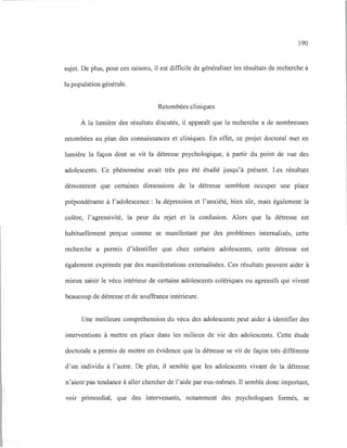 190
sujet. De plus, pour ces raisons, il est difficile de généraliser les résultats de recherche à
la population générale.
Retombées cliniques
À la lumière des résultats discutés, il apparaît que la recherche a de nombreuses
retombées au plan des connaissances et cliniques. En effet, ce projet doctoral met en
lumière la façon dont se vit la détresse psychologique, à partir du point de vue des
adolescents. Ce phénomène avait très peu été étudié jusqu'à présent. Les résultats
démontrent que certaines dimensions de la détresse semblent occuper une place
prépondérante à l'adolescence: la dépression et l'anxiété, bien sûr, mais également la
colère, l'agressivité, la peur du rejet et la confusion. Alors que la détresse est
habituellement perçue comme se manifestant par des problèmes internalisés, cette
recherche a permis d'identifier que chez certains adolescents, cette détresse est
également exprimée par des manifestations externalisées. Ces résultats peuvent aider à
mieux saisir le vécu intérieur de certains adolescents colériques ou agressifs qui vivent
beaucoup de détresse et de souffrance intérieure.
Une meilleure compréhension du vécu des adolescents peut aider à identifier des
interventions à mettre en place dans les milieux de vie des adolescents. Cette étude
doctorale a permis de mettre en évidence que la détresse se vit de façon très différente
d'un individu à l'autre. De plus, il semble que les adolescents vivant de la détresse
n'aient pas tendance à aller chercher de l'aide par eux-mêmes. Il semble donc important,
voir primordial, que des intervenants, notamment des psychologues formés, se
 