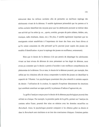 191
retrouvent dans les milieux scolaires afin de permettre un meilleure repérage des
adolescents vivant de la détresse. Il semble également primordial que les parents et le
milieu scolaire identifient des moyens pour que les adolescents puissent se réaliser dans
une activité qui les attire (p. ex. , sports, comités, groupes de pairs aidants, théâtre, arts,
musique, radio étudiante, danse, etc.). De plus, il semble également important que les
enseignants soient sensibilisés à l'importance de tisser des liens avec leurs élèves et
qu'ils soient conscients du rôle préventif qu'ils peuvent jouer auprès des jeunes (de
modèle d'identification et pour le repérage des jeunes en souffrance, notamment).
Bien que le dessin de la détresse n'ait pas permis de départager les adolescents
vivant un haut niveau de détresse de ceux présentant un bas degré de détresse, nous
avons pu constater que le dessin a permis d'accéder à une meilleure compréhension du
phénomène de la détresse. En ce sens, le dessin de la détresse pourrait, par exemple, être
utilisé par les cliniciens afin de mieux comprendre la réalité des jeunes en identifiant la
capacité de l'illustrer. Les psychologues pourraient être plus attentifs à certains aspects
du dessin : l'utilisation de la couleur, la capacité d'exprimer directement les émotions
(qui semblent constituer un signe positif), la présence d'indices d'agressivité, etc.
La grille d'analyse conçue pour le dessin de la détresse psychologique pourrait être
utilisée en clinique. Par exemple, la première partie de la grille, portant sur l'analyse du
contenu selon Exner, pourrait être mise en relation avec les données recueillies au
Rorschach. Ainsi, le psychologue pourrait comparer si les obtenus grâce au dessin et
dans le Rorschach sont similaires et en tirer des conclusions cliniques. Certaines parties
 