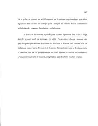 192
de la grille, ne portant pas spécifiquement sur la détresse psychologique, pourraient
également être utilisées en clinique pour l'analyse de certains dessins couramment
utilisés dans les processus d'évaluation psychologique.
Le dessin de la détresse psychologique pourrait également être utilisé à large
échelle comme outil de repérage. En effet, l'impression clinique générale des
psychologues ayant effectué la cotation du dessin de la détresse était corrélée avec les
indices de mesure de la détresse et de la colère. Sans prétendre que le dessin permette
d'identifier tous les cas problématiques, cet outil pourrait être utilisé en complément
d'un questionnaire afin de nuancer, compléter ou approfondir les résultats obtenus.
 