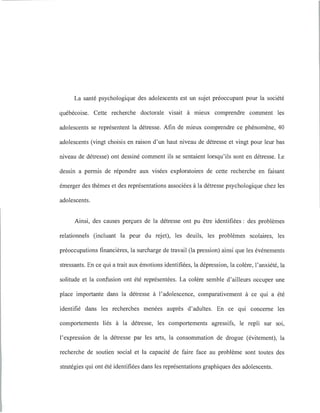 La santé psychologique des adolescents est un sujet préoccupant pour la société
québécoise. Cette recherche doctorale visait à mieux comprendre comment les
adolescents se représentent la détresse. Afin de mieux comprendre ce phénomène, 40
adolescents (vingt choisis en raison d'un haut niveau de détresse et vingt pour leur bas
niveau de détresse) ont dessiné comment ils se sentaient lorsqu'ils sont en détresse. Le
dessin a permis de répondre aux visées exploratoires de cette recherche en faisant
émerger des thèmes et des représentations associées à la détresse psychologique chez les
adolescents.
Ainsi, des causes perçues de la détresse ont pu être identifiées: des problèmes
relationnels (incluant la peur du rejet), les deuils, les problèmes scolaires, les
préoccupations financières, la surcharge de travail (la pression) ainsi que les événements
stressants. En ce qui a trait aux émotions identifiées, la dépression, la colère, l'anxiété, la
solitude et la confusion ont été représentées. La colère semble d'ailleurs occuper une
place importante dans la détresse à l'adolescence, comparativement à ce qui a été
identifié dans les recherches menées auprès d'adultes. En ce qui concerne les
comportements liés à la détresse, les comportements agressifs, le repli sur soi,
l'expression de la détresse par les arts, la consommation de drogue (évitement), la
recherche de soutien social et la capacité de faire face au problème sont toutes des
stratégies qui ont été identifiées dans les représentations graphiques des adolescents.
 