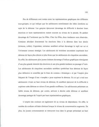 195
Peu de différences sont notées entre les représentations graphiques des différents
sous-groupes, ce qui indique que les adolescents entretiennent des idées similaires au
sujet de la détresse. Les garçons éprouvent davantage de difficulté à dessiner leurs
émotions et leurs représentations restent souvent au niveau de la pensée. Ils parlent
davantage de l'isolement que les filles. Chez les filles, deux tendances sont observées.
Certaines abordent directement les émotions liées à la détresse dans leur dessin
(tristesse, colère). Cependant, certaines semblent utiliser davantage le repli sur soi et
l'évitement comme stratégie. Les adolescents de troisième secondaire expriment leur
détresse de façon plus directe et plus brute que les adolescents de cinquième secondaire.
En effet, les adolescents plus jeunes insèrent davantage d'indices graphiques témoignant
d'une plus grande intensité des émotions et une plus grande tendance au passage à l'acte.
Les adolescents de cinquième secondaire semblent symboliser leur détresse de façon
plus défensive et contrôlée par le biais de contenu «botanique» et par l'emploi plus
fréquent de l'image d'une «tempête» pour exprimer la détresse. En ce qui a trait aux
adolescents vivant un haut niveau de détresse, ils semblent éprouver de la difficulté à
exprimer cette détresse en raison d'une grande souffrance. Les adolescents présentant un
faible niveau de détresse, par contre, arrivent à décrire cette détresse et semblent
davantage partager de l'espoir par leurs représentations graphiques.
L'emploi des couleurs est également lié au niveau de dépendance. En effet, le
nombre de couleurs utilisées diminue lorsque le niveau de consommation augmente. De
plus, les jeunes consommateurs se retrouvent tous dans le groupe présentant un haut
 