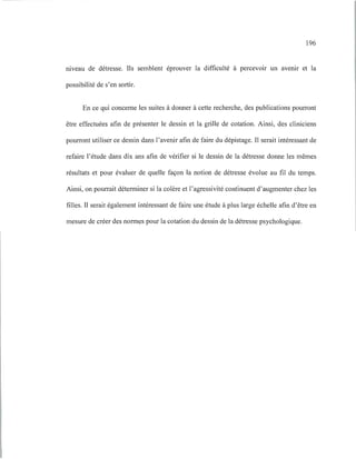 196
ruveau de détresse. Ils semblent éprouver la difficulté à percevoir un avenu et la
possibilité de s'en sortir.
En ce qui concerne les suites à donner à cette recherche, des publications pourront
être effectuées afin de présenter le dessin et la grille de cotation. Ainsi, des cliniciens
pourront utiliser ce dessin dans l'avenir afin de faire du dépistage. Il serait intéressant de
refaire l'étude dans dix ans afin de vérifier si le dessin de la détresse donne les mêmes
résultats et pour évaluer de quelle façon la notion de détresse évolue au fil du temps.
Ainsi, on pourrait déterminer si la colère et l'agressivité continuent d'augmenter chez les
filles. Il serait également intéressant de faire une étude à plus large échelle afin d'être en
mesure de créer des normes pour la cotation du dessin de la détresse psychologique.
 