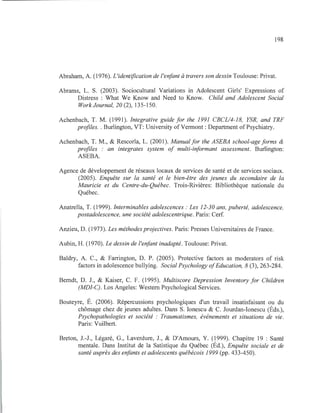 198
Abraham, A. (1976). L'identification de l'enfant à travers son dessin Toulouse: Privat.
Abrams, L. S. (2003). Sociocultural Variations in Adolescent Girls' Expressions of
Distress : What We Know and Need to Know. Child and Adolescent Social
WorkJournal, 20 (2), 135-150.
Achenbach, T. M. (1991). Integrative guide for the 1991 CBCL/4-18, YSR, and TRF
profiles. . Burlington, VT: University ofVennont : Department ofPsychiatry.
Achenbach, T. M., & Rescorla, L. (2001). Manualfor the ASEBA school-ageforms &
profiles : an integrates system of multi-informant assessment. Burlington:
ASEBA.
Agence de développement de réseaux locaux de services de santé et de services sociaux.
(2005). Enquête sur la santé et le bien-être des jeunes du secondaire de la
Mauricie et du Centre-du-Québec. Trois-Rivières: Bibliothèque nationale du
Québec.
Anatrella, T. (1999). Interminables adolescences : Les 12-30 ans, puberté, adolescence,
postadolescence, une société adolescentrique. Paris: Cerf.
Anzieu, D. (1973). Les méthodes projectives. Paris: Presses Universitaires de France.
Aubin, H. (1970). Le dessin de l'enfant inadapté. Toulouse: Privat.
Baldry, A. C., & Farrington, D. P. (2005). Protective factors as moderators of risk
factors in adolescence bullying. Social Psychology ofEducation, 8 (3), 263-284.
Berndt, D. J., & Kaiser, C. F. (1995). Multiscore Depression Inventory for Children
(MDI-C). Los Angeles: Western Psychological Services.
Bouteyre, É. (2006). Répercussions psychologiques d'un travail insatisfaisant ou du
chômage chez de jeunes adultes. Dans S. Ionescu & C. Jourdan-Ionescu (Éds.),
Psychopathologies et société : Traumatismes, événements et situations de vie.
Paris: Vuilbert.
Breton, J.-J., Légaré, G., Laverdure, J., & D'Amours, Y. (1999). Chapitre 19 : Santé
mentale. Dans Institut de la Satistique du Québec (Éd.), Enquête sociale et de
santé auprès des enfants et adolescents québécois 1999 (pp. 433-450).
 