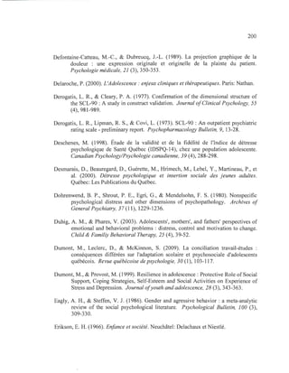 200
Defontaine-Catteau, M.-C., & Dubreucq, J.-L. (1989). La projection graphique de la
douleur : une expression originale et originelle de la plainte du patient.
Psychologie médicale, 21 (3),350-353.
Delaroche, P. (2000). L'Adolescence : enjeux cliniques et thérapeutiques. Paris: Nathan.
Derogatis, L. R., & Cleary, P. A. (1977). Confirmation of the dimensional structure of
the SCL-90 : A study in construct validation. Journal ofClinical Psychology, 55
(4), 981-989.
Derogatis, L. R., Lipman, R. S., & Covi, L. (1973). SCL-90 : An outpatient psychiatrie
rating scale - preliminary report. Psychopharmacology Bulletin, 9, 13-28.
Deschenes, M. (1998). Étude de la validité et de la fidélité de l'Indice de détresse
psychologique de Santé Québec (IDSPQ-14), chez une population adolescente.
Canadian Psychology/Psychologie canadienne, 39 (4), 288-298.
Desmarais, D., Beauregard, D., Guérette, M., Hrimech, M., Lebel, Y., Martineau, P., et
al. (2000). Détresse psychologique et insertion sociale des jeunes adultes.
Québec: Les Publications du Québec.
Dohrenwend, B. P., Shrout, P. E., Egri, G., & Mendelsohn, F. S. (1980). Nonspecific
psychological distress and other dimensions of psychopathology. Archives of
General Psychiatry, 37 (11), 1229-1236.
Duhig, A. M., & Phares, V. (2003). Adolescents', mothers', and fathers' perspectives of
emotional and behavioral problems : distress, control and motivation to change.
Child & Familiy Behavioral Therapy, 25 (4), 39-52.
Dumont, M., Leclerc, D., & McKinnon, S. (2009). La conciliation travail-études
conséquences différées sur l'adaptation scolaire et psychosociale d'adolescents
québécois. Revue québécoise de psychologie, 30 (1), 103-117.
Dumont, M., & Provost, M. (1999). Resilience in adolescence : Protective Role of Social
Support, Coping Strategies, Self-Esteem and Social Activities on Experience of
Stress and Depression. Journal ofyouth and adolescence, 28 (3), 343-363.
Eagly, A. H., & Steffen, V. J. (1986). Gender and agressive behavior : a meta-analytic
review of the social psychological literature. Psychological Bulletin, 100 (3 ),
309-330.
Erikson, E. H. (1966). Enfance et société. Neuchâtel: Delachaux et Niestlé.
 