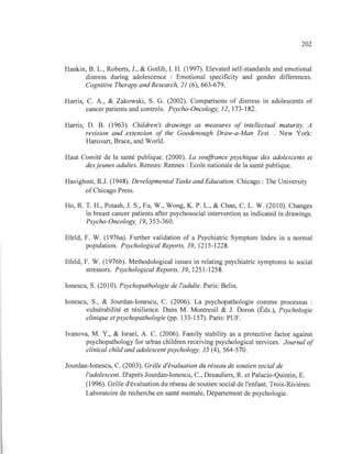 202
Hankin, B. L., Roberts, J., & Gotlib, 1. H. (1997). Elevated self-standards and emotional
distress during adolescence : Emotional specificity and gender differences.
Cognitive Therapy and Research, 21 (6),663-679.
Harris, C. A., & Zakowski, S. G. (2002). Comparisons of distress in adolescents of
cancer patients and controls. Psycho-Oncology, 12, 173-182.
Harris, D. B. (1963). Children's drawings as measures of intellectual maturity. A
revision and extension of the Goodenough Draw-a-Man Test. . New York:
Harcourt, Brace, and World.
Haut Comité de la santé publique. (2000). La souffrance psychique des adolescents et
des jeunes adultes. Rennes: Rennes: Ecole nationale de la santé publique.
Havighust, R.J. (1948). Developmental Tasks and Education. Chicago: The University
of Chicago Press.
Ho, R. T. H., Potash, J. S., Fu, W., Wong, K. P. L., & Chan, C. L. W. (2010). Changes
in breast cancer patients after psychosocial intervention as indicated in drawings.
Psycho-Oncology, 19,353-360.
Ilfeld, F. W. (1976a). Further validation of a Psychiatric Symptom Index in a normal
population. Psychological Reports, 39, 1215-1228.
Ilfeld, F. W. (1976b). Methodological issues in relating psychiatric symptoms to social
stressors. Psychological Reports, 39, 1251-1258.
lonescu, S. (2010). Psychopathologie de l'adulte. Paris: Belin.
lonescu, S., & Jourdan-Ionescu, C. (2006). La psychopathologie comme processus :
vulnérabilité et résilience. Dans M. Montreuil & J. Doron (Éds.), Psychologie
clinique etpsychopathologie (pp. 133-157). Paris: PUF.
Ivanova, M. Y., & Israel, A. C. (2006). Family stability as a protective factor against
psychopathology for urban children receiving psychological services. Journal of
clinical child and adolescentpsychology, 35 (4), 564-570.
Jourdan-Ionescu, C. (2003). Grille d'évaluation du réseau de soutien social de
l'adolescent. D'après Jourdan-Ionescu, C., Desauliers, R. et Palacio-Quintin, E.
(1996). Grille d'évaluation du réseau de soutien social de l'enfant. Trois-Rivières:
Laboratoire de recherche en santé mentale, Département de psychologie.
 