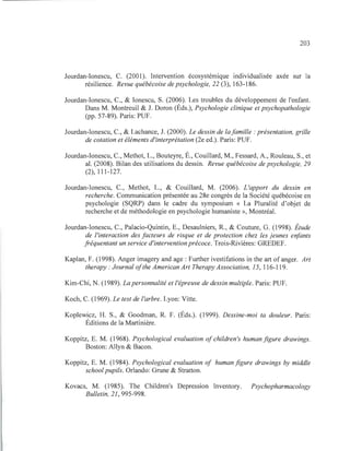 203
Jourdan-Ionescu, C. (2001). Intervention écosystémique individualisée axée sur la
résilience. Revue québécoise de psychologie, 22 (3), 163-186.
Jourdan-Ionescu, C., & Ionescu, S. (2006). Les troubles du développement de l'enfant.
Dans M. Montreuil & J. Doron (Éds.), Psychologie clinique et psychopathologie
(pp. 57-89). Paris: PUF.
Jourdan-Ionescu, C., & Lachance, J. (2000). Le dessin de lafamille : présentation, grille
de cotation et éléments d'interprétation (2e ed.). Paris: PUF.
Jourdan-Ionescu, C., Methot, L., Bouteyre, É., Couillard, M., Fessard, A., Rouleau, S., et
al. (2008). Bilan des utilisations du dessin. Revue québécoise de psychologie, 29
(2), 111-127.
Jourdan-Ionescu, C., Methot, L., & Couillard, M. (2006). L'apport du dessin en
recherche. Communication présentée au 28e congrès de la Société québécoise en
psychologie (SQRP) dans le cadre du symposium « La Pluralité d'objet de
recherche et de méthodologie en psychologie humaniste », Montréal.
Jourdan-Ionescu, C., Palacio-Quintin, E., Desaulniers, R., & Couture, G. (1998). Étude
de l'interaction des facteurs de risque et de protection chez les jeunes enfants
fréquentant un service d'intervention précoce. Trois-Rivières: GREDEF.
Kaplan, F. (1998). Anger imagery and age: Further ivestifations in the art of anger. Art
therapy : Journal ofthe American Art Therapy Association, 15, 116-119.
Kim-Chi, N. (1989). La personnalité et l'épreuve de dessin multiple. Paris: PUF.
Koch, C. (1969). Le test de l'arbre. Lyon: Vitte.
Koplewicz, H. S., & Goodman, R. F. (Éds.). (1999). Dessine-moi ta douleur. Paris:
Éditions de la Martinière.
Koppitz, E. M. (1968). Psychological evaluation of children's humanfigure drawings.
Boston: Allyn & Bacon.
Koppitz, E. M. (1984). Psychological evaluation of human figure drawings by middle
school pupils. Orlando: Grune & Stratton.
Kovacs, M. (1985). The Children's Depression Inventory. Psychopharmacology
Bulletin, 21, 995-998.
 