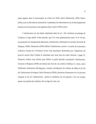 6
serait apparu dans le dictionnaire au milieu du XIXe siècle (Delaroche, 2000; Seron,
2006), avec la Révolution industrielle. Cependant, les théorisations sur le développement
humain et sur la jeunesse sont apparues bien avant le XIXe siècle.
L'adolescence est une étape importante dans la vie: elle constitue un passage de
l'enfance à l'âge adulte. Cette période, que l'on situe généralement entre 12 et 18 ans,
est parsemée de changements physiques, intellectuels, identitaires et sociaux (Cloutier &
Drapeau, 2008). Delaroche (2000) définit l'adolescence comme « la prise de conscience
collective récente de l'existence d'une crise psychique déclenchée par l'apparition du
pouvoir sexuel chez l'enfant et cherchant une issue hors du cadre familial)} (page 9).
Plusieurs critères sont utilisés pour définir à quelle période correspond l'adolescence.
Cloutier et Drapeau (2008) ont dressé une liste de ces critères (Tableau 1). Ainsi, selon
différentes dimensions (biologiques, sociales, juridiques), les critères de début et de fin
de l'adolescence divergent. Selon Bouteyre (2006), plusieurs événements de vie peuvent
marquer la fin de l'adolescence: quitter la résidence de ses parents, vivre en couple,
passer son permis de conduire, être en âge de voter, etc.
 