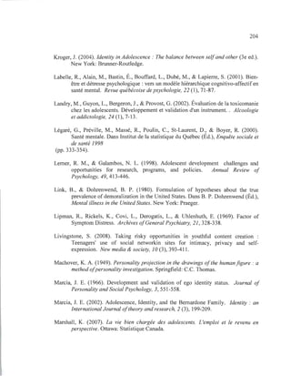 204
Kroger, J. (2004). Identity in Adolescence: The balance between selfand other (3e ed.).
New York: Brunner-Routledge.
Labelle, R , Alain, M., Bastin, É., Bouffard, L., Dubé, M., & Lapierre, S. (2001). Bien-
être et détresse psychologique : vers un modèle hiérarchique cognitivo-affectif en
santé mental. Revue québécoise de psychologie, 22 (1), 71-87.
Landry, M., Guyon, L., Bergeron, J., & Provost, G. (2002). Évaluation de la toxicomanie
chez les adolescents. Développement et validation d'un instrument. . Alcoologie
et addictologie, 24 (1), 7-13.
Légaré, G., Préville, M., Massé, R , Poulin, C., St-Laurent, D., & Boyer, R (2000).
Santé mentale. Dans Institut de la statistique du Québec (Éd.), Enquête sociale et
de santé 1998
(pp. 333-354).
Lemer, R. M., & Galambos, N. L. (1998). Adolescent development challenges and
opportunities for research, programs, and policies. Annual Review of
Psychology, 49, 413-446.
Link, B., & Dohrenwend, B. P. (1980). Formulation of hypotheses about the true
prevalence ofdemoralization in the United States. Dans B. P. Dohrenwend (Éd.),
Mental illness in the United States. New York: Praeger.
Lipman, R., Rickels, K., Covi, L., Derogatis, L., & Uhlenhuth, E. (1969). Factor of
Symptom Distress. Archives ofGeneral Psychiatry, 21, 328-338.
Livingstone, S. (2008). Taking risky opportunities in youthful content creation
Teenagers' use of social networkin sites for intimacy, privacy and self-
expression. New media & society, 10 (3), 393-411.
Machover, K. A. (1949). Personality projection in the drawings ofthe human figure: a
method ofpersonality investigation. Springfield: C.C. Thomas.
Marcia, J. E. (1966). Development and validation of ego identity status. Journal of
Personality and Social Psychology, 3, 551-558.
Marcia, J. E. (2002). Adolescence, Identity, and the Bemardone Family. Identity : an
International Journal oftheory and research, 2 (3), 199-209.
Marshall, K. (2007). La vie bien chargée des adolescents. L'emploi et le revenu en
perspective. Ottawa: Statistique Canada.
 