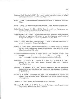 207
Rousseau, C., & Heusch, N. (2000). The trip: A creative expression project for refugee
and immigrant children. Art Therapy, 17 (1),31-39.
Royer, J. (1984). La personnalté de l'enfant à travers le dessin du bonhomme. Bruxelles:
Editest.
Royer, J. (1995). Que nous disent les dessins d'enfants? Paris: Hommes et perspectives.
Rufo, M., & Choquet, M. (Éds.). (2007). Regards croisés sur l'adolescence, son
évolution, sa diversité Paris: Éditions Anne Carrière.
Seiffge-Krenke, L, & Gelhaar, T. (2008). Does successful attainment of developmental
tasks lead to happiness and success in later developmental tasks? A test of
Havighurst's (1948) theses. Journal ofAdolescence, 31,33-52.
Seron, C. (2006). Au secours, on veut m'aider ! : venir en aide aux adolescents en
révolte, en rupture, en détresse. Paris: Fabert.
Shilling, E. (2004). Draw a person in a storm (DAPS) : a content analysis ofemerging
concepts, themes andpatterns in adolescent drawings. Thèse de doctorat inédite,
Alliant International University.
Société de l'assurance automobile du Québec. (2010, 3 juin ). Sécurité routière. Page
consultée le 13 JUIll 2010 de
http://www.saaq.gouv.qc.ca/preventionljeunesconducteurs/index.php.
Spielberger, C. D., Gorsuch, R. C., Lushene, RE., Vagg, P. R , & Jacobs, G. A. (1983).
Manual for the State Trait Anxiety Inventory. Palo Alto: Consulting
Psychologists Press.
Steinberg, L., & Dornbusch, S. M. (1991). Negative correlates ofpart-time employment
during adolescence : Replication and elaboration. Developmental Psychology,
27 (2), 304-313.
Stiffler, K. L. (2008). Adolescents and anger : an investigation of variables that
influence the expression ofanger. Thèse de doctorat inédite, Indiana University
of Pennsylvania.
Tanner, J. M. (1962). Growth and Adolescence. Oxford: Blackwell
Thomas, R M., & Michel, C. (1994). Théories du développement de l'enfant : études
comparatives. Bruxelles: De Boeck Université.
 