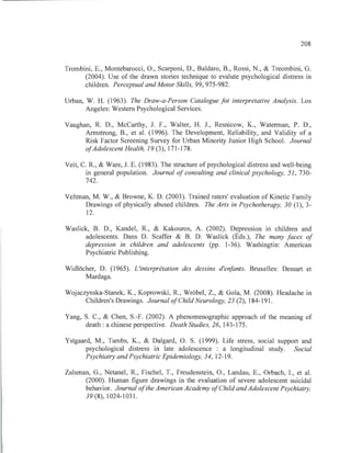 208
Trombini, E., Montebarocci, O., Scarponi, D., Baldaro, B., Rossi, N., & Treombini, G.
(2004). Use of the drawn stories technique to evalute psychological distress in
children. Perceptual and Motor Skills, 99,975-982.
Urban, W. H. (1963). The Draw-a-Person Catalogue fot interpretative Analysis. Los
Angeles: Western Psychological Services.
Vaughan, R. D., McCarthy, J. F., Walter, H. 1., Resnicow, K., Waterman, P. D.,
Armstrong, B., et al. (1996). The Development, Reliability, and Validity of a
Risk Factor Screening Survey for Urban Minority Junior High School. Journal
ofAdolescent Health, 19 (3), 171-178.
Veit, C. R., & Ware, J. E. (1983). The structure ofpsychological distress and well-being
in general population. Journal of consulting and clinical psychology, 51, 730-
742.
Veltman, M. W., & Browne, K. D. (2003). Trained raters' evaluation of Kinetic Family
Drawings of physically abused children. The Arts in Psychotherapy, 30 (1), 3-
12.
Waslick, B. D., Kandel, R., & Kakouros, A. (2002). Depression in children and
adolescents. Dans D. Scaffer & B. D. Waslick (Éds.), The many faces of
depression in chi/dren and adolescents (pp. 1-36). Washingtin: American
Psychiatric Publishing.
WidlOcher, D. (1965). L'interprétation des dessins d'enfants. Bruxelles: Dessart et
Mardaga.
Wojaczynska-Stanek, K., Koprowski, R., Wr6bel, Z., & Gola, M. (2008). Headache in
Children's Drawings. Journal ofChi/dNeurology, 23 (2), 184-191.
Yang, S. C., & Chen, S.-F. (2002). A phenomenographic approach of the meaning of
death: a chinese perspective. Death Studies, 26, 143-175.
Ystgaard, M., Tambs, K., & Dalgard, O. S. (1999). Life stress, social support and
psychological distress in late adolescence : a longitudinal study. Social
Psychiatry and Psychiatrie Epidemiology, 34, 12-19.
Zalsman, G., Netanel, R., Fischel, T., Freudenstein, O., Landau, E., Orbach, I., et al.
(2000). Human figure drawings in the evaluation of severe adolescent suicidaI
behavior. Journal ofthe American Academy ofChi/d and Adolescent Psychiatry,
39 (8), 1024-1031.
 