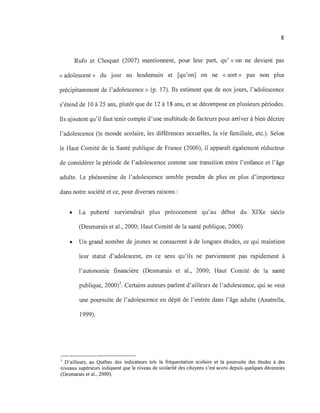 8
Rufo et Choquet (2007) mentionnent, pour leur part, qu' «on ne devient pas
« adolescent» du jour au lendemain et [qu'on] on ne « sort» pas non plus
précipitamment de l'adolescence» (p. 17). Ils estiment que de nos jours, l'adolescence
s'étend de 10 à 25 ans, plutôt que de 12 à 18 ans, et se décompose en plusieurs périodes.
Ils ajoutent qu'il faut tenir compte d'une multitude de facteurs pour arriver à bien décrire
l'adolescence (le monde scolaire, les différences sexuelles, la vie familiale, etc.). Selon
le Haut Comité de la Santé publique de France (2000), il apparaît également réducteur
de considérer la période de l'adolescence comme une transition entre l'enfance et l'âge
adulte. Le phénomène de l'adolescence semble prendre de plus en plus d'importance
dans notre société et ce, pour diverses raisons :
• La puberté surviendrait plus précocement qu'au début du XIXe siècle
(Desmarais et al., 2000; Haut Comité de la santé publique, 2000)
• Un grand nombre de jeunes se consacrent à de longues études, ce qui maintient
leur statut d'adolescent, en ce sens qu'ils ne parviennent pas rapidement à
l'autonomie financière (Desmarais et al., 2000; Haut Comité de la santé
publique, 2000)1. Certains auteurs parlent d'ailleurs de l'adulescence, qui se veut
une poursuite de l'adolescence en dépit de l'entrée dans l'âge adulte (Anatrella,
1999).
1 D'ailleurs, au Québec des indicateurs tels la fréquentation scolaire et la poursuite des études à des
niveaux supérieurs indiquent que le niveau de scolarité des citoyens s'est accru depuis quelques décennies
(Desmarais et al., 2000).
 