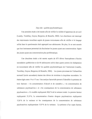 Dep-Ado : qualités psychométriques
Une première étude a été menée afin de vérifier la validité d'apparence de cet outil
(Landry, Tremblay, Guyon, Bergeron, & Brunelle, 2004). Les chercheurs ont interrogé
des intervenants travaillant auprès de jeunes toxicomanes afin de vérifier si le langage
utilisé dans le questionnaire était approprié aux adolescents. De plus, ils se sont assurés
que leur instrument permettait de discriminer les jeunes ayant une consommation légère
des jeunes ayant une consommation plus problématique.
Une deuxième étude a été menée auprès de 673 élèves francophones d'écoles
secondaires québécoises et de 64 adolescents suivis dans quatre centres de réadaptation
en toxicomanie afin de vérifier les qualités psychométriques de l'instrument (Landry,
Tremblay, Guyon, Bergeron, & Brunelle, 2004). Les jeunes provenant de l'échantillon
normatif (école secondaire) étaient des élèves de troisième à cinquième secondaire. Ils
étaient âgés entre 14 et 17 ans. Une analyse factorielle permet d'identifier la présence de
trois facteurs: «la consommation d'alcool et de cannabis », « la consommation de
substances psychoactives» et « les conséquences de la consommation de substances
psychoactives ». Ce modèle expliquerait 48,6 % de la variance totale. Le premier facteur
expliquerait 21,9 %, la consommation d'autres drogues psychoactives expliquerait
12,8 % de la variance et les conséquences de la consommation de substances
psychoactives expliqueraient 13,9 % de la variance. La présence d'un supra facteur,
 