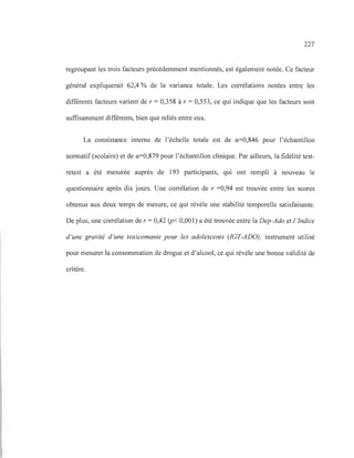 227
regroupant les trois facteurs précédemment mentionnés, est également notée. Ce facteur
général expliquerait 62,4 % de la variance totale. Les corrélations notées entre les
différents facteurs varient de r = 0,358 à r = 0,553, ce qui indique que les facteurs sont
suffisamment différents, bien que reliés entre eux.
La consistance interne de l'échelle totale est de a=0,846 pour l'échantillon
normatif (scolaire) et de a=0,879 pour l'échantillon clinique. Par ailleurs, la fidélité test-
retest a été mesurée auprès de 193 participants, qui ont rempli à nouveau le
questionnaire après dix jours. Une corrélation de r =0,94 est trouvée entre les scores
obtenus aux deux temps de mesure, ce qui révèle une stabilité temporelle satisfaisante.
De plus, une corrélation de r = 0,42 (p< 0,001) a été trouvée entre la Dep-Ado et l 'indice
d 'une gravité d'une toxicomanie pour les adolescents (lGT-ADO), instrument utilisé
pour mesurer la consommation de drogue et d'alcool, ce qui révèle une bonne validité de
critère.
 