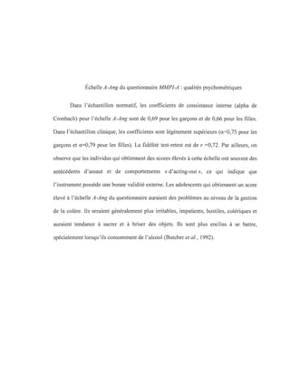 Échelle A-Ang du questionnaire MMPI-A : qualités psychométriques
Dans l'échantillon normatif, les coefficients de consistance interne (alpha de
Cronbach) pour l'échelle A-Ang sont de 0,69 pour les garçons et de 0,66 pour les filles.
Dans l'échantillon clinique, les coefficients sont légèrement supérieurs (0.=0,75 pour les
garçons et 0.=0,79 pour les filles). La fidélité test-retest est de r =0,72. Par ailleurs, on
observe que les individus qui obtiennent des scores élevés à cette échelle ont souvent des
antécédents d'assaut et de comportements «d'acting-out », ce qui indique que
l'instrument possède une bonne validité externe. Les adolescents qui obtiennent un score
élevé à l'échelle A-Ang du questionnaire auraient des problèmes au niveau de la gestion
de la colère. Ils seraient généralement plus irritables, impatients, hostiles, colériques et
auraient tendance à sacrer et à briser des objets. Ils sont plus enclins à se battre,
spécialement lorsqu'ils consomment de l'alcool (Butcher et al., 1992).
 