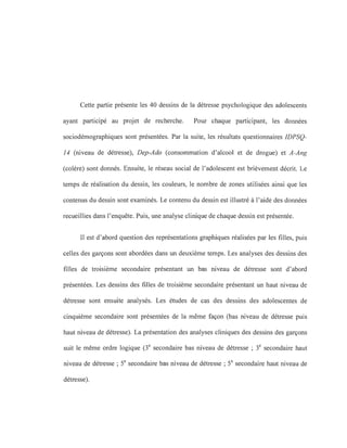 Cette partie présente les 40 dessins de la détresse psychologique des adolescents
ayant participé au projet de recherche. Pour chaque participant, les données
sociodémographiques sont présentées. Par la suite, les résultats questionnaires IDPSQ-
14 (niveau de détresse), Dep-Ado (consommation d'alcool et de drogue) et A-Ang
(colère) sont donnés. Ensuite, le réseau social de l'adolescent est brièvement décrit. Le
temps de réalisation du dessin, les couleurs, le nombre de zones utilisées ainsi que les
contenus du dessin sont examinés. Le contenu du dessin est illustré à l'aide des données
recueillies dans l'enquête. Puis, une analyse clinique de chaque dessin est présentée.
Il est d'abord question des représentations graphiques réalisées par les filles, puis
celles des garçons sont abordées dans un deuxième temps. Les analyses des dessins des
filles de troisième secondaire présentant un bas niveau de détresse sont d'abord
présentées. Les dessins des filles de troisième secondaire présentant un haut niveau de
détresse sont ensuite analysés. Les études de cas des dessins des adolescentes de
cinquième secondaire sont présentées de la même façon (bas niveau de détresse puis
haut niveau de détresse). La présentation des analyses cliniques des dessins des garçons
suit le même ordre logique (3e
secondaire bas niveau de détresse ; 3e
secondaire haut
niveau de détresse ; Se secondaire bas niveau de détresse; Se secondaire haut niveau de
détresse).
 