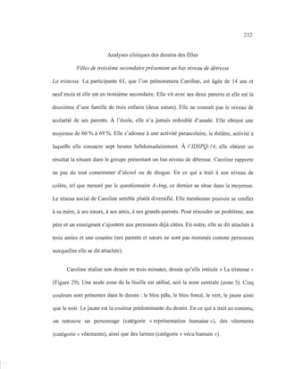 232
Analyses cliniques des dessins des filles
Filles de troisième secondaire présentant un bas niveau de détresse
La tristesse. La participante 61, que l'on prénommera Caroline, est âgée de 14 ans et
neuf mois et elle est en troisième secondaire. Elle vit avec ses deux parents et elle est la
deuxième d'une famille de trois enfants (deux sœurs). Elle ne connaît pas le niveau de
scolarité de ses parents. À l'école, elle n'a jamais redoublé d'année. Elle obtient une
moyenne de 60 % à 69 %. Elle s'adonne à une activité parascolaire, le théâtre, activité à
laquelle elle consacre sept heures hebdomadairement. À l'IDSPQ-l4, elle obtient un
résultat la situant dans le groupe présentant un bas niveau de détresse. Caroline rapporte
ne pas du tout consommer d'alcool ou de drogue. En ce qui a trait à son niveau de
colère, tel que mesuré par le questionnaire A-Ang, ce dernier se situe dans la moyenne.
Le réseau social de Caroline semble plutôt diversifié. Elle mentionne pouvoir se confier
à sa mère, à ses sœurs, à ses amis, à ses grands-parents. Pour résoudre un problème, son
père et un enseignant s'ajoutent aux personnes déjà citées. En outre, elle se dit attachée à
trois amies et une cousine (ses parents et sœurs ne sont pas nommés comme personnes
auxquelles elle se dit attachée).
Caroline réalise son dessin en trois minutes, dessin qu'elle intitule « La tristesse »
(Figure 29). Une seule zone de la feuille est utilisé, soit la zone centrale (zone 5). Cinq
couleurs sont présentes dans le dessin : le bleu pâle, le bleu foncé, le vert, le jaune ainsi
que le noir. Le jaune est la couleur prédominante du dessin. En ce qui a trait au contenu,
on retrouve un personnage (catégorie « représentation humaine»), des vêtements
(catégorie « vêtements), ainsi que des larmes (catégorie « vécu humain »).
 