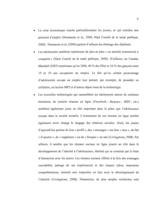 9
• La crise économique touche particulièrement les jeunes, ce qui entraîne une
précarité d'emploi (Desmarais et al., 2000; Haut Comité de la santé publique,
2000). Desmarais et al. (2000) parlent d'ailleurs du chômage des diplômés.
• Les adolescents semblent représenter de plus en plus « un marché commercial à
conquérir» (Haut Comité de la santé publique, 2000). D'ailleurs, au Canada,
Marshall (2007) mentionne qu'en 2006,40 % des filles et 34 % des garçons entre
15 et 19 ans occupaient un emploi. Le fait qu'un certain pourcentage
d'adolescents occupe un emploi leur permet, par exemple, de posséder un
cellulaire, un lecteur MP3 et d'autres objets issus de la technologie.
• Les nouvelles technologies qui rassemblent les adolescents autour de certaines
émissions, de certains réseaux en ligne (Facebook; Myspace; MSN; etc.)
semblent également jouer un rôle important dans la place que l'adolescence
occupe dans la société actuelle. L'avènement de ces réseaux en ligne semble
également avoir changé le langage des relations sociales. Ainsi, les jeunes
d'aujourd'hui parlent de leur «profil », des « messages» sur leur «mur », du fait
« d'ajouter », de « supprimer» ou de « bloquer» un ami (Livingstone, 2008). Par
ailleurs, il semble que les réseaux sociaux en ligne jouent un rôle dans le
développement de l'identité à l'adolescence, identité qui se construit par le biais
d'interaction avec les autres. Les réseaux sociaux offrent à la fois des avantages
(sociabilité, partage de ses expériences) et des risques (abus, mauvaises
compréhensions, intimité non respectée) en lien avec le développement de
l'identité (Livingstone, 2008). Néanmoins, de plus amples recherches sont
 