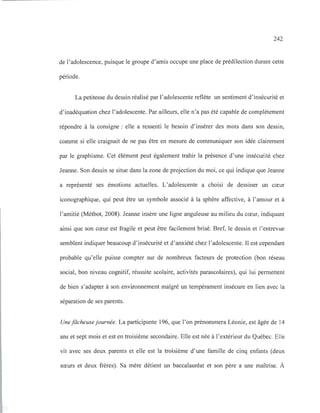 242
de l'adolescence, puisque le groupe d'amis occupe une place de prédilection durant cette
période.
La petitesse du dessin réalisé par l'adolescente reflète un sentiment d'insécurité et
d'inadéquation chez l'adolescente. Par ailleurs, elle n'a pas été capable de complètement
répondre à la consigne: elle a ressenti le besoin d'insérer des mots dans son dessin,
comme si elle craignait de ne pas être en mesure de communiquer son idée clairement
par le graphisme. Cet élément peut également trahir la présence d'une insécurité chez
Jeanne. Son dessin se situe dans la zone de projection du moi, ce qui indique que Jeanne
a représenté ses émotions actuelles. L'adolescente a choisi de dessiner un cœur
iconographique, qui peut être un symbole associé à la sphère affective, à l'amour et à
l'amitié (Méthot, 2008). Jeanne insère une ligne anguleuse au milieu du cœur, indiquant
ainsi que son cœur est fragile et peut être facilement brisé. Bref, le dessin et l'entrevue
semblent indiquer beaucoup d'insécurité et d'anxiété chez l'adolescente. Il est cependant
probable qu'elle puisse compter sur de nombreux facteurs de protection (bon réseau
social, bon niveau cognitif, réussite scolaire, activités parascolaires), qui lui permettent
de bien s'adapter à son environnement malgré un tempérament insécure en lien avec la
séparation de ses parents.
Une fâcheuse journée. La participante 196, que l'on prénommera Léonie, est âgée de 14
ans et sept mois et est en troisième secondaire. Elle est née à l'extérieur du Québec. Elle
vit avec ses deux parents et elle est la troisième d'une famille de cinq enfants (deux
sœurs et deux frères). Sa mère détient un baccalauréat et son père a une maîtrise. À
 
