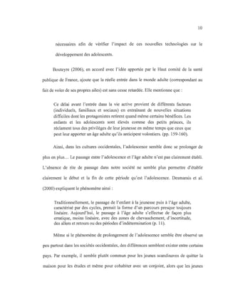 10
nécessaires afin de vérifier l'impact de ces nouvelles technologies sur le
développement des adolescents.
Bouteyre (2006), en accord avec l'idée apportée par le Haut comité de la santé
publique de France, ajoute que la réelle entrée dans le monde adulte (correspondant au
fait de voler de ses propres ailes) est sans cesse retardée. Elle mentionne que :
Ce délai avant l'entrée dans la vie active provient de différents facteurs
(individuels, familiaux et sociaux) en entraînant de nouvelles situations
difficiles dont les protagonistes retirent quand même certains bénéfices. Les
enfants et les adolescents sont élevés comme des petits princes, ils
réclament tous des privilèges de leur jeunesse en même temps que ceux que
peut leur apporter un âge adulte qu'ils anticipent volontiers. (pp. 159-160).
Ainsi, dans les cultures occidentales, l'adolescence semble donc se prolonger de
plus en plus... Le passage entre l'adolescence et l'âge adulte n'est pas clairement établi.
L'absence de rite de passage dans notre société ne semble plus permettre d'établir
clairement le début et la fin de cette période qu'est l'adolescence. Desmarais et al.
(2000) expliquent le phénomène ainsi:
Traditionnellement, le passage de l'enfant à la jeunesse puis à l'âge adulte,
caractérisé par des cycles, prenait la forme d'un parcours presque toujours
linéaire. Aujourd'hui, le passage à l'âge adulte s'effectue de façon plus
erratique, moins linéaire, avec des zones de chevauchement, d'incertitude,
des allers et retours ou des périodes d'indétermination (p. Il).
Même si le phénomène de prolongement de l'adolescence semble être observé un
peu partout dans les sociétés occidentales, des différences semblent exister entre certains
pays. Par exemple, il semble plutôt commun pour les jeunes scandinaves de quitter la
maison pour les études et même pour cohabiter avec un conjoint, alors que les jeunes
 