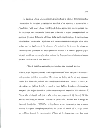 245
Le dessin de Léonie semble enfantin, ce qui indique la présence d'immaturité chez
l'adolescente. La petitesse du personnage témoigne d'un sentiment d'inadéquation et
d'inhibition. Fait à noter, Léonie avait d'abord dessiné un sourire à son personnage, puis
elle l'a changé pour une bouche tournée vers le bas afin d'adapter son expression à ses
émotions. L'emploi de la zone inférieure de la feuille peut témoigner de sentiments de
tristesse chez l'adolescente. La présence d'un environnement triste (nuages, pluie, fleurs
fanées) renvoie également à la tristesse. L'accentuation du contour du visage du
personnage est également un indice graphique associé à la détresse psychologique.
L'avenir semble vu comme plus triste, puisque les fleurs, qui sont situées dans la zone
reflétant l'avenir, sont en train de mourir...
Filles de troisième secondaire présentant un haut niveau de détresse
Prise au piège. La participante 68, que l'on prénommera Karine, est âgée de 14 ans et Il
mois et est en troisième secondaire. Elle est née au Québec et elle vit avec ses deux
parents. Elle a une sœur jumelle, mais elle se décrit comme étant l'aînée de la famille. Sa
mère détient un diplôme d'études secondaires ou un diplôme d'études professionnelles.
Son père, pour sa part, détient un quatrième ou cinquième secondaire non complété. À
l'école, elle n'a jamais redoublé et elle obtient une moyenne de 60 % à 69 %. Elle
consacre une heure par semaine à une activité parascolaire, la danse. Elle n'occupe pas
d'emploi. Son résultat à l'IDPSQ-14 la situe dans le groupe présentant un haut niveau de
détresse. À la grille de dépistage Dep-Ado, elle obtient un résultat de 28, ce qui dénote
un problème évident de consommation d'alcool et de drogue. Au cours des douze
 