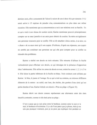 246
derniers mois, elle a consommé de l'alcool à raison de une à deux fois par semaine. Il lui
serait arrivé à 15 reprises de prendre cinq consommations ou plus dans une même
occasion. Elle mentionne que sa consommation a nui à ses relations avec sa famille. En
ce qui a trait à son réseau de soutien social, Karine mentionne pouvoir principalement
compter sur sa sœur jumelle et ses amis pour obtenir du soutien. Sa mère est également
une personne ressource pour se confier. Elle se dit attachée à deux amies, à sa sœur, au
« chum » de sa sœur ainsi qu'à son copain. D'ailleurs, d'après ses réponses, son copain
ne semble pas constituer une personne sur qui elle peut compter pour se confier ou
résoudre des problèmes.
Karine a réalisé son dessin en trois minutes. Elle retourne d'ailleurs la feuille
verticalement pour effectuer son dessin, ce qui témoigne de la présence d'opposition
chez l'adolescente. Elle utilise six zones du dessin en tout, soient les zones 1, 2, 3, 4, 5 et
6. Elle laisse la partie inférieure de la feuille en blanc. Trois couleurs sont utilisées par
Karine : le bleu, le jaune et l'orange. En ce qui a trait au contenu, on retrouve différents
éléments de la nature : un soleil, une lune, des étoiles, des gouttes d'eau ainsi qu'une
petite étendue d'eau. Karine intitule son dessin « Prise au piège» (Figure 34).
Karine décrit son dessin comme représentant une alternance entre des états
émotifs contrastés, comme si elle était prise au piège:
C'est à cause que je suis prise entre le bonheur, comme entre le jour et la
nuit, le bonheur et la tristesse. Il y a de l'eau parce que je pleure, mais je ne
sais pas pourquoi vraiment, puis je ne peux pas expliquer rien pendant ce
 