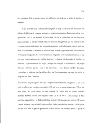251
aux questions. Elle se montre donc très défensive vis-à-vis de la tâche de dessiner la
détresse.
Il est probable que l'adolescente craignait de trop se dévoiler en dessinant. Par
ailleurs, la détresse de Lysanne semble très agie: consommation de drogue, colère voire
agressivité, etc. Il est peut-être difficile pour elle de la symboliser sur une feuille de
papier, car cela la met en contact avec des émotions désagréables qu'elle tente d'éviter.
Lysanne est une adolescente qui vit probablement un profond malaise interne, mais qui
tente d'extérioriser ce malaise en adoptant une attitude opposante voire des conduites
déviantes et marginales. Sa consommation de drogue lui permet probablement de ne pas
être trop en contact avec son malaise intérieur. Le fait de lui demander de dessiner sa
détresse l'a probablement fait réagir, puisque la consigne la confrontait à sa propre
détresse, détresse qu'elle essaye de repousser... Son dessin semble davantage
symboliser la tristesse que la colère, alors qu'il est davantage question de colère et
d'agressivité dans l'entrevue.
Écoutez-moi. La participante 207, que l'on prénommera Sabrina, est âgée de 15 ans et un
mois et elle est en troisième secondaire. Elle vit avec sa mère uniquement. Elle a une
sœur aînée. Ses deux parents ont une maîtrise. À l'école, elle n'a jamais redoublé
d'année. Sabrina obtient une moyenne entre 70 % et 79 %. Elle participe à deux
activités parascolaires: le théâtre et le flag football. Elle consacre un total de 3,5 heures
chaque semaine à ses activités parascolaires. Selon son résultat obtenu à l'IDPSQ-14,
elle se situe dans le groupe présentant un haut niveau de détresse. Selon la grille de
 