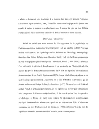 11
« adultes» demeurent plus longtemps à la maison dans des pays comme l'Espagne,
l'Italie et le Japon (Newman, 2008). Toutefois, même dans les pays où les jeunes sont
appelés à quitter la maison à un plus jeune âge, il semble de plus en plus difficile
d'atteindre une pleine autonomie financière et donc d'atteindre le statut d'adulte.
Théories de l 'adolescence
Parmi les théoriciens ayant marqué le développement de la psychologie de
l'adolescence, notons entre autres Granville Stanley Hall qui a publié en 1904 l'ouvrage
intitulé Adolescence: Its Psychology and ifs Relations to Physiology, Anthropology,
Sociology, Sex, Crime, Religion and Education. Stanley Hall est d'ailleurs perçu comme
le père de la psychologie scientifique de l'adolescent. Gesell (1949; 1965), à son tour,
s'est intéressé à la période de l'adolescence. Avec son équipe de l'Institut Gesell, il a
élaboré des profils de maturité des adolescents de 10 à 16 ans à partir d'observations de
plusieurs sujets. Selon Gesell, Hg et Ames (1965), chaque «individu se développe selon
un type unique de croissance (...) qui varie sur la toile de fond de sa croissance qui est
plus ou moins caractéristique de l'espèce humaine» (p. 27). Bien que le travail de Gesell
ait fait l'objet de critiques (par exemple, on lui reproche de n'avoir pas suffisamment
tenu compte des différences socioculturelles), il fut tout de même l'un des premiers
psychologues à décrire de façon aussi précise le développement psychologique,
physique, émotionnel des adolescents à partir de ses observations. Voici d'ailleurs un
passage de son livre L 'adolescent de dix à seize ans (1965) qui bien qu'il ait été écrit il y
a plusieurs décennies pourrait sembler d'actualité, selon certains parents :
 