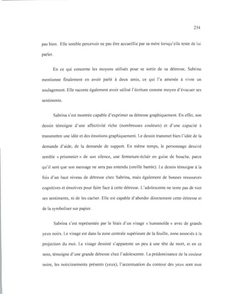254
pas bien. Elle semble percevoir ne pas être accueillie par sa mère lorsqu'elle tente de lui
parler.
En ce qui concerne les moyens utilisés pour se sortir de sa détresse, Sabrina
mentionne finalement en avoir parlé à deux amis, ce qui l'a amenée à vivre un
soulagement. Elle raconte également avoir utilisé l'écriture comme moyen d'évacuer ses
sentiments.
Sabrina s'est montrée capable d'exprimer sa détresse graphiquement. En effet, son
dessin témoigne d'une affectivité riche (nombreuses couleurs) et d'une capacité à
transmettre une idée et des émotions graphiquement. Le dessin transmet bien l'idée de la
demande d'aide, de la demande de support. En même temps, le personnage dessiné
semble « prisonnier» de son silence, une fermeture-éclair en guise de bouche, parce
qu'il sent que son message ne sera pas entendu (oreille barrée). Le dessin témoigne à la
fois d'un haut niveau de détresse chez Sabrina, mais également de bonnes ressources
cognitives et émotives pour faire face à cette détresse. L'adolescente ne tente pas de nier
ses sentiments, ni de les cacher. Elle est capable d'aborder directement cette détresse et
de la symboliser sur papier.
Sabrina s'est représentée par le biais d'un visage « humanoïde» avec de grands
yeux noirs. Le visage est dans la zone centrale supérieure de la feuille, zone associés à la
projection du moi. Le visage dessiné s'apparente un peu à une tête de mort, et en ce
sens, témoigne d'une grande détresse chez l'adolescente. La prédominance de la couleur
noire, les noircissements présents (yeux), l'accentuation du contour des yeux sont tous
 