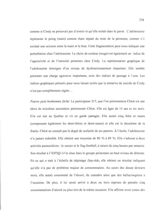 258
comme si Cindy ne percevait pas d'avenir et qu'elle restait dans le passé. L'adolescente
représente le poing (main) comme étant séparé du reste de la personne, comme s' il
existait une scission entre la main et le bras. Cette fragmentation peut nous indiquer une
perturbation chez l'adolescente. Le choix de couleur (rouge) est également un indice de
l'agressivité et de l'intensité présentes chez Cindy. La représentation graphique de
l'adolescente témoigne d'un niveau de dysfonctionnement important. Elle semble
présenter une charge agressive importante, avec des indices de passage à l'acte. Les
indices graphiques présents pour nous laisser croire que la tentative de suicide de Cindy
n'est pas complètement réglée...
Pauvre petit bonhomme fâché. La participante 217, que l'on prénommera Chloé est une
élève de troisième secondaire prénommée Chloé. Elle est âgée de 14 ans et six mois.
Elle est née au Québec et vit en garde partagée. Elle aurait cinq frère et sœurs
(comprenant également les demi-frères et demi-sœurs) et elle est la deuxième de la
fratrie. Chloé ne connaît pas le degré de scolarité de ses parents. À l'école, l'adolescente
n'a jamais redoublé. Elle obtient une moyenne de 80 % à 89 %. Elle s'adonne à deux
activités parascolaires: le soccer et le flag-football, à raison de cinq heures par semaine.
Son résultat à l'IDPSQ-14 la situe dans le groupe présentant un haut niveau de détresse.
En ce qui a trait à l'échelle de dépistage Dep-Ado, elle obtient un résultat indiquant
qu'elle n'a pas de problème majeur de consommation. Au cours des douze derniers
mois, elle aurait consommé de l'alcool, du cannabis ainsi que des hallucinogènes à
l'occasion. De plus, il lui serait arrivé à deux ou trois reprises de prendre cinq
consommations d'alcool ou plus lors de la même occasion. Elle affirme avoir connu des
 