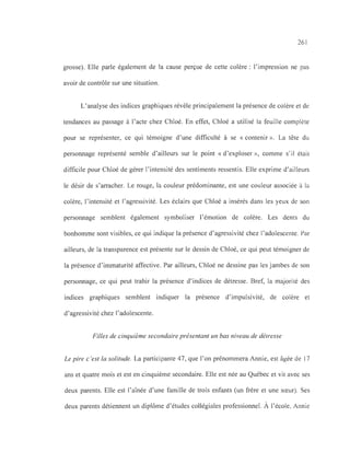 261
grosse). Elle parle également de la cause perçue de cette colère: l'impression ne pas
avoir de contrôle sur une situation.
L'analyse des indices graphiques révèle principalement la présence de colère et de
tendances au passage à l'acte chez Chloé. En effet, Chloé a utilisé la feuille complète
pour se représenter, ce qui témoigne d'une difficulté à se «contenir ». La tête du
personnage représenté semble d'ailleurs sur le point « d'exploser », comme s'il était
difficile pour Chloé de gérer l'intensité des sentiments ressentis. Elle exprime d'ailleurs
le désir de s'arracher. Le rouge, la couleur prédominante, est une couleur associée à la
colère, l'intensité et l'agressivité. Les éclairs que Chloé a insérés dans les yeux de son
personnage semblent également symboliser l'émotion de colère. Les dents du
bonhomme sont visibles, ce qui indique la présence d'agressivité chez l'adolescente. Par
ailleurs, de la transparence est présente sur le dessin de Chloé, ce qui peut témoigner de
la présence d'immaturité affective. Par ailleurs, Chloé ne dessine pas les jambes de son
personnage, ce qui peut trahir la présence d'indices de détresse. Bref, la majorité des
indices graphiques semblent indiquer la présence d' impulsivité, de colère et
d'agressivité chez l'adolescente.
Filles de cinquième secondaire présentant un bas niveau de détresse
Le pire c 'est la solitude. La participante 47, que l'on prénommera Annie, est âgée de 17
ans et quatre mois et est en cinquième secondaire. Elle est née au Québec et vit avec ses
deux parents. Elle est l'aînée d'une famille de trois enfants (un frère et une sœur). Ses
deux parents détiennent un diplôme d'études collégiales professionnel. À l'école, Annie
 