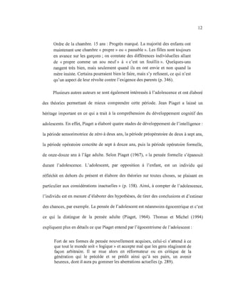Ordre de la chambre. 15 ans : Progrès marqué. La majorité des enfants ont
maintenant une chambre « propre» ou « passable ». Les filles sont toujours
en avance sur les garçons; on constate des différences individuelles allant
de « propre comme un sou neuf» à « c'est un fouillis». Quelques-uns
rangent très bien, mais seulement quand ils en ont envie et non quand la
mère insiste. Certains pourraient bien le faire, mais s'y refusent, ce qui n'est
qu'un aspect de leur révolte contre l'exigence des parents (p. 346).
12
Plusieurs autres auteurs se sont également intéressés à l'adolescence et ont élaboré
des théories permettant de mieux comprendre cette période. Jean Piaget a laissé un
héritage important en ce qui a trait à la compréhension du développement cognitif des
adolescents. En effet, Piaget a élaboré quatre stades de développement de l'intelligence:
la période sensorimotrice de zéro à deux ans, la période préopératoire de deux à sept ans,
la période opératoire concrète de sept à douze ans, puis la période opératoire formelle,
de onze-douze ans à l'âge adulte. Selon Piaget (1967), « la pensée formelle s'épanouit
durant l'adolescence. L'adolescent, par opposition à l'enfant, est un individu qui
réfléchit en dehors du présent et élabore des théories sur toutes choses, se plaisant en
particulier aux considérations inactuelles» (p. 158). Ainsi, à compter de l'adolescence,
l'individu est en mesure d'élaborer des hypothèses, de tirer des conclusions et d'estimer
des chances, par exemple. La pensée de l'adolescent est néanmoins égocentrique et c'est
ce qui la distingue de la pensée adulte (Piaget, 1964). Thomas et Michel (1994)
expliquent plus en détails ce que Piaget entend par l'égocentrisme de l'adolescent:
Fort de ses formes de pensée nouvellement acquises, celui-ci s'attend à ce
que tout le monde soit « logique» et accepte mal que les gens réagissent de
façon arbitraire. Il se mue alors en réformateur ou en critique de la
génération qui le précède et se prédit ainsi qu'à ses pairs, un avernr
heureux, dont il aura pu gommer les aberrations actuelles (p. 289).
 