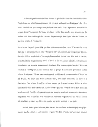 264
Les indices graphiques semblent révéler la présence d' une certaine détresse chez
Annie (bien que selon le questionnaire, elle présente un bas niveau de détresse). En effet,
elle a dessiné son personnage sans pieds et sans main. Elle a également scotomisé le
visage, donc l'expression du visage n'est pas visible. Les épaules sont absentes ou du
moins, elles sont cachées par les cheveux du personnage. Les lignes sont très faibles, ce
qui peut révéler de l'insécurité.
La tristesse. La participante 114, que l'on prénommera Ariane est en Se secondaire et est
âgée de 16 ans et neuf mois. Elle vit avec sa mère uniquement, car son père est décédé.
Sa mère détient un diplôme d'études professionnelles. Ariane a un frère aîné. À l'école,
elle obtient une moyenne entre 80 % et 89 % et elle n'a jamais redoublé. Elle consacre
deux heures par semaine à des comités étudiants. Elle n'occupe pas d'emploi. Selon ses
résultats à l'IDPSQ-14, Ariane se situe dans le groupe d'adolescents présentant un bas
niveau de détresse. Elle ne présenterait pas de problèmes de consommation d'alcool ou
de drogue. Au cours des douze derniers mois, elle aurait consommé de l'alcool à
l'occasion. Son niveau de colère, tel que mesuré par le questionnaire A-Ang, se situe
dans la moyenne de l'échantillon. Ariane semble pouvoir compter sur un bon réseau de
soutien social. En effet, elle peut compter sur sa mère, son frère, son copain, ses amis et
sa parenté pour se confier, pour résoudre un problème ou pour avoir du plaisir. Elle se
dit attachée à sa mère, son frère, son copain, une amie, un oncle et une tante.
Ariane prend quatre minutes pour réaliser son dessin de la détresse psychologique,
dessin qu'elle intitule « La tristesse» (Figure 40). Elle n'utilise qu'une seule couleur
 