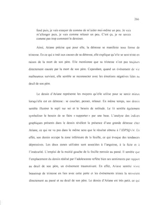 fond puis, je vais essayer de comme de m'aider moi-même un peu. Je vais
m'allonger puis, je vais comme relaxer un peu. C'est ça, je ne savais
comme pas trop comment le dessiner.
266
Ainsi, Ariane précise que pour elle, la détresse se manifeste sous forme de
tristesse. En ce qui a trait aux causes de sa détresse, elle explique qu'elle se sent triste en
raison de la mort de son père. Elle mentionne que sa tristesse n'est pas toujours
directement causée par la mort de son père. Cependant, quand un événement de vie
malheureux survient, elle semble se reconnecter avec les émotions négatives liées au
deuil de son père.
Le dessin d'Ariane représente les moyens qu'elle utilise pour se sentir mIeux
lorsqu'elle est en détresse: se coucher, penser, relaxer. En même temps, son dessin
semble illustrer le repli sur soi et le besoin de solitude. Le lit semble également
symboliser le besoin de se faire « supporter» par une base. L'analyse des indices
graphiques présents dans le dessin révèlent la présence d'une grande détresse chez
Ariane, ce qui ne va pas dans le même sens que le résultat obtenu à l'lDPSQ-J4. En
effet, son dessin occupe la zone inférieure de la feuille, ce qui évoque des tendances
dépressives. Les deux zones utilisées sont associées à l'angoisse, à la fuite et à
l'insécurité. L'emploi de la moitié gauche de la feuille renvoie au passé. 11 semble que
l'emplacement du dessin réalisé par l'adolescente reflète bien ses sentiments par rapport
au deuil de son père, un événement traumatisant. En effet, Ariane semble vivre
beaucoup de tristesse en lien avec cette perte et les événements tristes la renvoient
directement au passé et au deuil de son père. Le dessin d'Ariane est très petit, ce qui
 