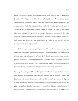 267
semble indiquer un sentiment d'inadéquation et une faible estime de soi. Le personnage
dessiné semble petit, perdu, isolé dans le bas de la page blanche. Ariane semble vouloir
communiquer le message que parfois elle se sent bien démunie par rapport à tout ce qui
se passe autour d'elle. Le noir, associé au deuil et à l'anxiété, est la seule couleur
utilisée. De plus, le bonhomme allumette n'a pas de visage. Les lignes du dessin sont
faibles, ce qui peut être associé à un manque d'assurance ou encore à des traits
dépressifs. Une rature est également présente sur le dessin: Ariane a biffé la patte du lit.
Cette rature peut représenter une insatisfaction à l'égard de soi ou une prise de
conscience d'un échec de perspective.
Bref, l'analyse des indices graphiques ne semble pas aller dans le même sens que
les résultats obtenus aux questionnaires. En effet, il semble qu'Ariane vive davantage de
détresse (traits dépressifs), que ce qu'elle a révélé dans le questionnaire. Il est touterois
possible de croire qu'Ariane arrive à surmonter sa détresse grâce à de nombreux facteurs
de protection présents autour d'elle: son bon réseau social, son bon niveau cognitif
(moyenne élevée), son implication dans des activités valorisantes (comités), etc.
Sauvetage. La participante 124, que l'on prénommera Sarah, est âgée de 16 ans et neuf
mois. Elle est née au Québec et elle vit avec ses deux parents. Elle est l'aînée d' une
famille de trois enfants (deux sœurs cadettes). Sa mère n'a pas obtenu de diplôme
d'études secondaires, mais elle détiendrait l'équivalent d'un quatrième secondaire. Son
père a un diplôme d'études secondaires ou un diplôme d'études professionnelles. À
l'école, Sarah n'a jamais redoublé. Elle obtient une moyenne entre 80 % et 89 %. Elle
 