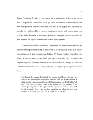 271
drogue. Son niveau de colère, tel que mesuré par le questionnaire A-Ang, se retrouverait
dans la moyenne de l'échantillon. En ce qui a trait à son réseau de soutien social, elle
peut principalement compter sur sa mère, ses amis et son copain pour se confier ou
résoudre des problèmes. Elle se tourne principalement vers ses amis ou son copain pour
avoir du plaisir. Catherine se dit attachée à plusieurs personnes: sa mère, son père, son
frère, sa sœur, son copain, trois amis ainsi que ses grands-parents.
Le temps de réalisation du dessin de Catherine est une donnée manquante (n'a pas
été comptabilisé par l'interviewer). L'adolescente a utilisé toutes les zones de la feuille,
à l'exception de la zone inférieure droite (zone 9). Quatre couleurs figurent sur son
dessin: le noir, le jaune, le bleu foncé ainsi que le bleu pâle. Elle y représente des
nuages (catégorie « nuages ») ainsi que de la pluie et des éclairs (catégorie «nature »).
Catherine intitule son dessin «L'orage» (Figure 42). La participante explique ainsi son
dessin:
J'ai dessiné des nuages. D'habitude les nuages sont bleus, j'ai essayé de
faire du gris, mettons des nuages gris. Avec ça, c'est des éclairs, puis de la
pluie, ça peut représenter des larmes. Et le noir, parce que d'habitude c'est
bleu, c'est beau des nuages. Bien là des nuages gris c'est sombre. C'est
comme ça que je vois ça. Ça représente des larmes. Les éclairs, bien quand
je suis choquée. Eh... c'est sombre, quand on est triste, on voit tout
sombre, on ne voit rien, il n'y a pas de soleil, pas de lumière.
 