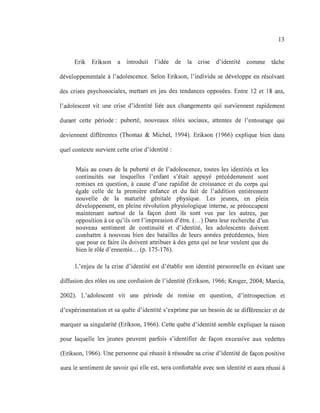 13
Erik Erikson a introduit l'idée de la cnse d'identité comme tâche
développementale à l'adolescence. Selon Erikson, l'individu se développe en résolvant
des crises psychosociales, mettant en jeu des tendances opposées. Entre 12 et 18 ans,
l'adolescent vit une crise d'identité liée aux changements qui surviennent rapidement
durant cette période : puberté, nouveaux rôles sociaux, attentes de l'entourage qui
deviennent différentes (Thomas & Michel, 1994). Erikson (1966) explique bien dans
quel contexte survient cette crise d'identité :
Mais au cours de la puberté et de l'adolescence, toutes les identités et les
continuités sur lesquelles l'enfant s'était appuyé précédemment sont
remises en question, à cause d'une rapidité de croissance et du corps qui
égale celle de la première enfance et du fait de l'addition entièrement
nouvelle de la maturité génitale physique. Les jeunes, en plein
développement, en pleine révolution physiologique interne, se préoccupent
maintenant surtout de la façon dont ils sont vus par les autres, par
opposition à ce qu'ils ont l'impression d'être. (...) Dans leur recherche d'un
nouveau sentiment de continuité et d'identité, les adolescents doivent
combattre à nouveau bien des batailles de leurs années précédentes, bien
que pour ce faire ils doivent attribuer à des gens qui ne leur veulent que du
bien le rôle d'ennemis... (p. 175-176).
L'enjeu de la crise d'identité est d'établir son identité personnelle en évitant une
diffusion des rôles ou une confusion de l'identité (Erikson, 1966; Kroger, 2004; Marcia,
2002). L'adolescent vit une période de remise en question, d'introspection et
d'expérimentation et sa quête d'identité s'exprime par un besoin de se différencier et de
marquer sa singularité (Erikson, 1966). Cette quête d'identité semble expliquer la raison
pour laquelle les jeunes peuvent parfois s'identifier de façon excessive aux vedettes
(Erikson, 1966). Une personne qui réussit à résoudre sa crise d'identité de façon positive
aura le sentiment de savoir qui elle est, sera confortable avec son identité et aura réussi à
 