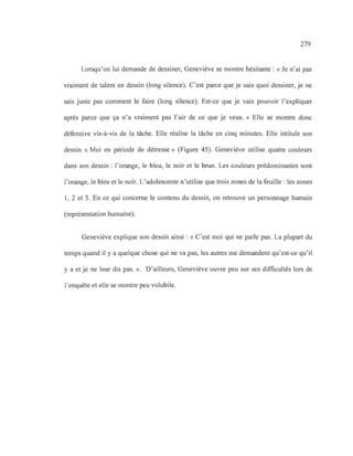 279
Lorsqu'on lui demande de dessiner, Geneviève se montre hésitante: «Je n'ai pas
vraiment de talent en dessin (long silence). C'est parce que je sais quoi dessiner, je ne
sais juste pas comment le faire (long silence). Est-ce que je vais pouvoir l'expliquer
après parce que ça n'a vraiment pas l'air de ce que je veux. » Elle se montre donc
défensive vis-à-vis de la tâche. Elle réalise la tâche en cinq minutes. Elle intitule son
dessin «Moi en période de détresse» (Figure 45). Geneviève utilise quatre couleurs
dans son dessin: l'orange, le bleu, le noir et le brun. Les couleurs prédominantes sont
l'orange, le bleu et le noir. L'adolescente n'utilise que trois zones de la feuille: les zones
1, 2 et 5. En ce qui concerne le contenu du dessin, on retrouve un personnage humain
(représentation humaine).
Geneviève explique son dessin ainsi: « C'est moi qui ne parle pas. La plupart du
temps quand il y a quelque chose qui ne va pas, les autres me demandent qu'est-ce qu'il
y a et je ne leur dis pas. ». D'ailleurs, Geneviève ouvre peu sur ses difficultés lors de
l'enquête et elle se montre peu volubile.
 
